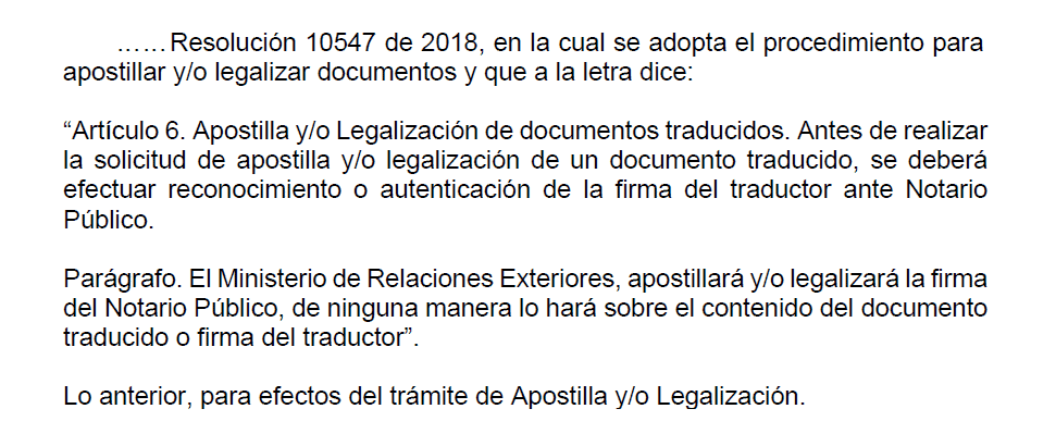 Debido a la entrada en vigencia de la Resolución 10547 de 2018, que establece el procedimiento para apostillar y/o legalizar documentos, se dispone: “Artículo 6. Apostilla y/o Legalización de documentos traducidos. Antes de solicitar la apostilla y/o legalización de un documento traducido, se deberá proceder al reconocimiento o autenticación de la firma del traductor ante un Notario Público. Parágrafo. El Ministerio de Relaciones Exteriores apostillará y/o legalizará la firma del Notario Público; en ningún caso se aplicará al contenido del documento traducido o a la firma del traductor”.